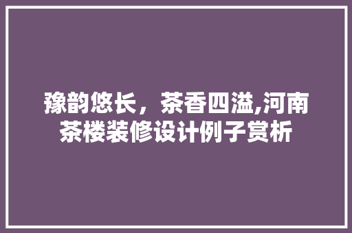 豫韵悠长，茶香四溢,河南茶楼装修设计例子赏析