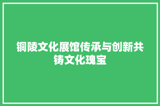 铜陵文化展馆传承与创新共铸文化瑰宝
