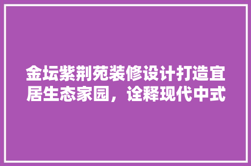 金坛紫荆苑装修设计打造宜居生态家园，诠释现代中式美学