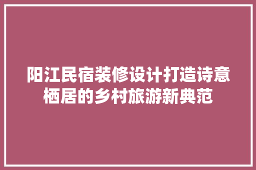 阳江民宿装修设计打造诗意栖居的乡村旅游新典范