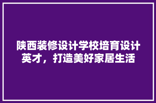 陕西装修设计学校培育设计英才，打造美好家居生活