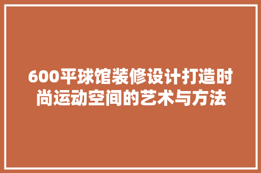 600平球馆装修设计打造时尚运动空间的艺术与方法