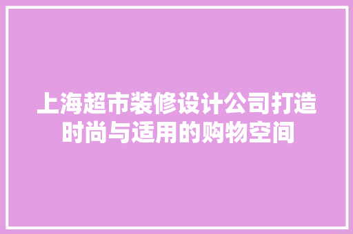 上海超市装修设计公司打造时尚与适用的购物空间