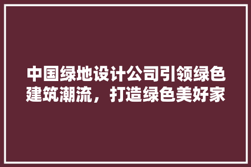 中国绿地设计公司引领绿色建筑潮流，打造绿色美好家园