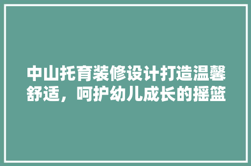 中山托育装修设计打造温馨舒适，呵护幼儿成长的摇篮