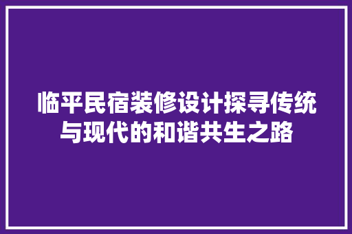 临平民宿装修设计探寻传统与现代的和谐共生之路