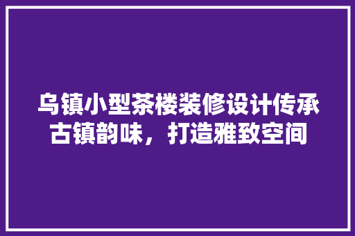乌镇小型茶楼装修设计传承古镇韵味，打造雅致空间