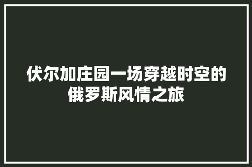 伏尔加庄园一场穿越时空的俄罗斯风情之旅