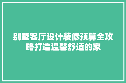 别墅客厅设计装修预算全攻略打造温馨舒适的家