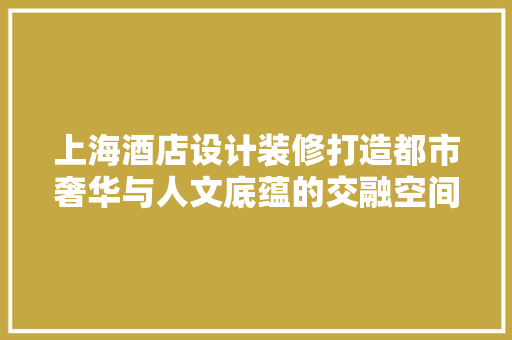 上海酒店设计装修打造都市奢华与人文底蕴的交融空间
