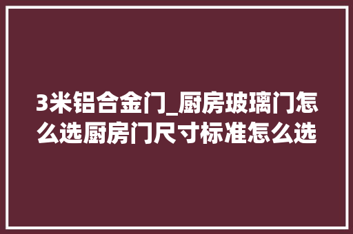 3米铝合金门_厨房玻璃门怎么选厨房门尺寸标准怎么选选错可能通不了燃气