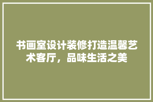书画室设计装修打造温馨艺术客厅，品味生活之美
