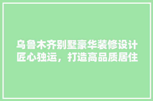 乌鲁木齐别墅豪华装修设计匠心独运，打造高品质居住空间