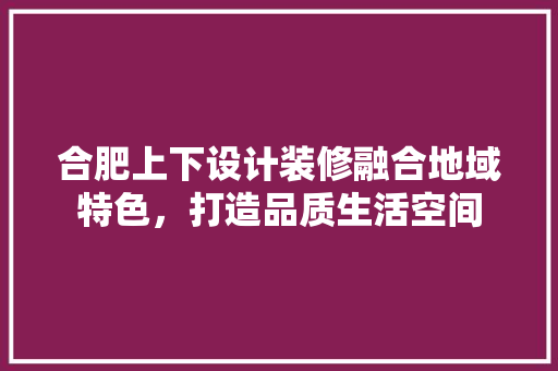 合肥上下设计装修融合地域特色，打造品质生活空间