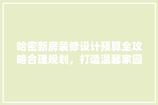 哈密新房装修设计预算全攻略合理规划，打造温馨家园