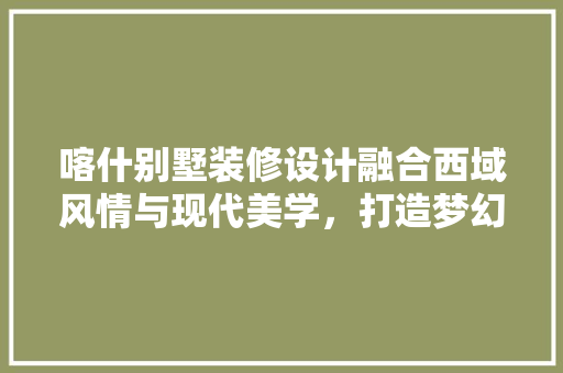 喀什别墅装修设计融合西域风情与现代美学，打造梦幻家园