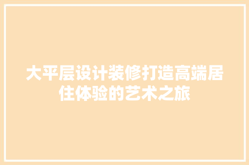 大平层设计装修打造高端居住体验的艺术之旅