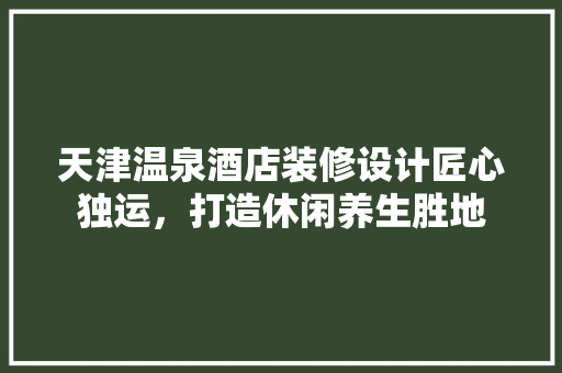 天津温泉酒店装修设计匠心独运，打造休闲养生胜地