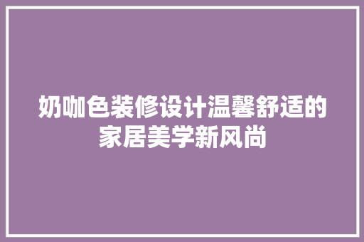 奶咖色装修设计温馨舒适的家居美学新风尚