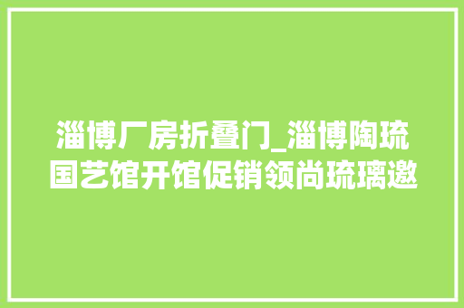 淄博厂房折叠门_淄博陶琉国艺馆开馆促销领尚琉璃邀您寻衅1折购爆品