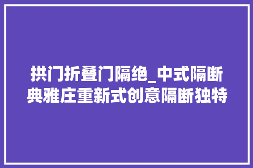 拱门折叠门隔绝_中式隔断典雅庄重新式创意隔断独特新颖谁更美出新高度