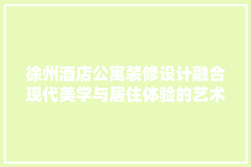 徐州酒店公寓装修设计融合现代美学与居住体验的艺术表达