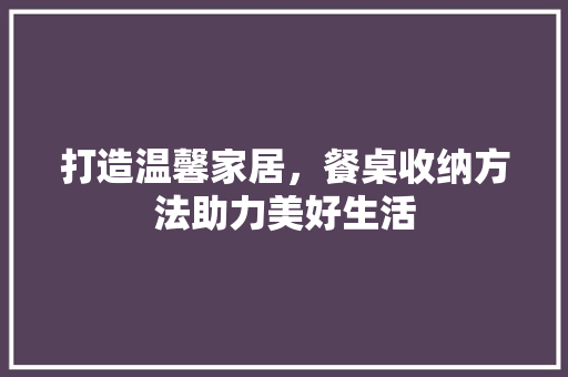 打造温馨家居，餐桌收纳方法助力美好生活