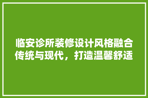 临安诊所装修设计风格融合传统与现代，打造温馨舒适的医疗空间