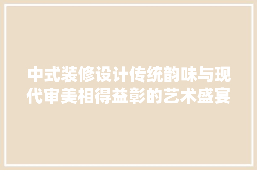 中式装修设计传统韵味与现代审美相得益彰的艺术盛宴