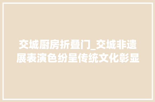 交城厨房折叠门_交城非遗展表演色纷呈传统文化彰显活力