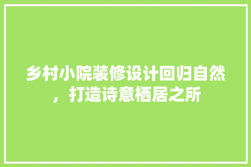 乡村小院装修设计回归自然，打造诗意栖居之所