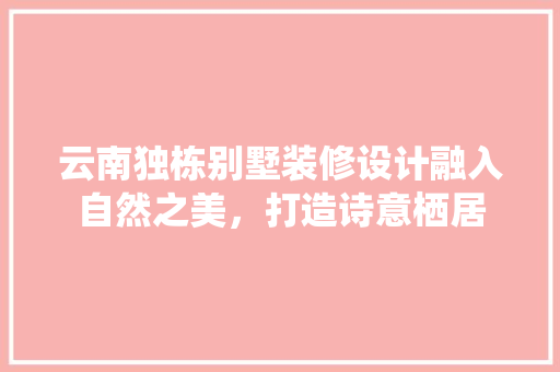 云南独栋别墅装修设计融入自然之美，打造诗意栖居