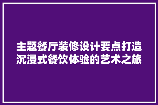 主题餐厅装修设计要点打造沉浸式餐饮体验的艺术之旅