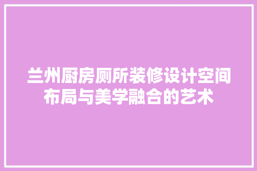 兰州厨房厕所装修设计空间布局与美学融合的艺术