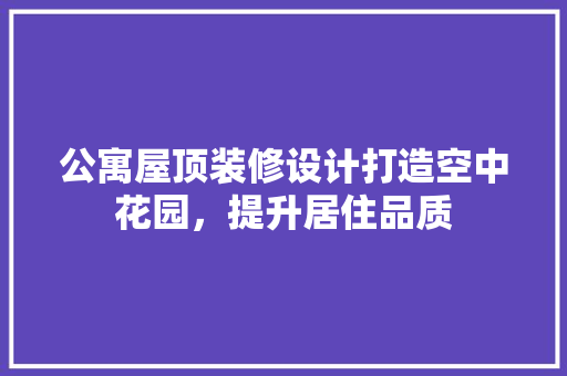 公寓屋顶装修设计打造空中花园，提升居住品质