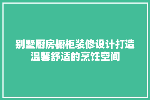 别墅厨房橱柜装修设计打造温馨舒适的烹饪空间
