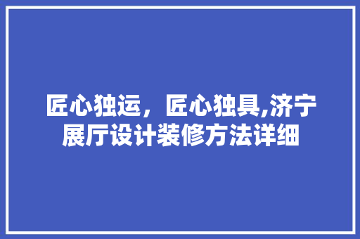 匠心独运，匠心独具,济宁展厅设计装修方法详细