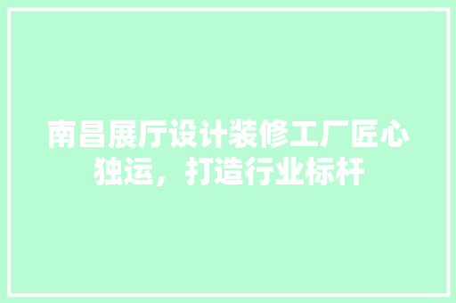 南昌展厅设计装修工厂匠心独运，打造行业标杆
