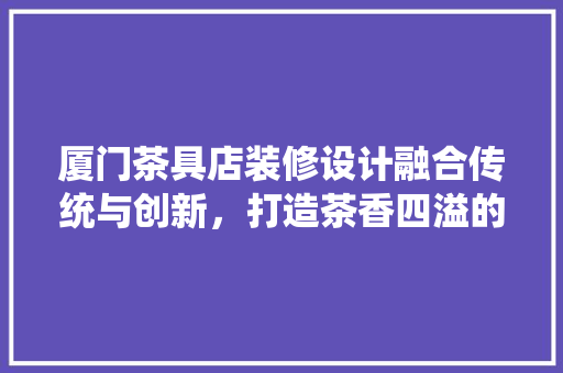 厦门茶具店装修设计融合传统与创新，打造茶香四溢的休闲空间