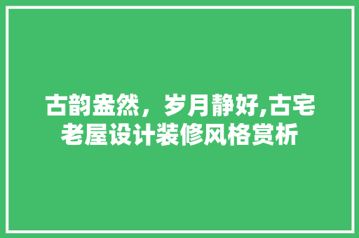 古韵盎然，岁月静好,古宅老屋设计装修风格赏析