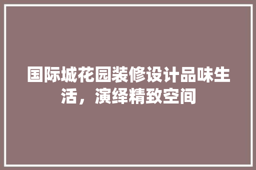 国际城花园装修设计品味生活，演绎精致空间