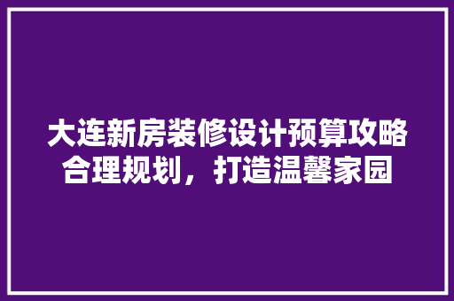 大连新房装修设计预算攻略合理规划，打造温馨家园