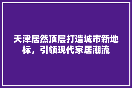 天津居然顶层打造城市新地标，引领现代家居潮流