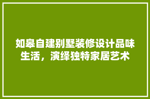 如皋自建别墅装修设计品味生活，演绎独特家居艺术