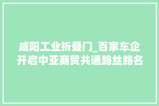 咸阳工业折叠门_百家车企开启中亚商贸共通路丝路名都谱写汽车家当新华章2023咸阳汽车家当园品牌培植年活动正式启动