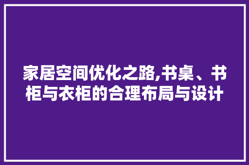 家居空间优化之路,书桌、书柜与衣柜的合理布局与设计