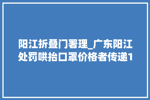 阳江折叠门署理_广东阳江处罚哄抬口罩价格者传递10起违法范例案例