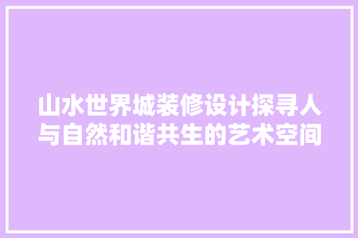 山水世界城装修设计探寻人与自然和谐共生的艺术空间