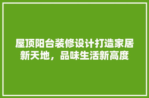 屋顶阳台装修设计打造家居新天地，品味生活新高度