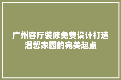 广州客厅装修免费设计打造温馨家园的完美起点